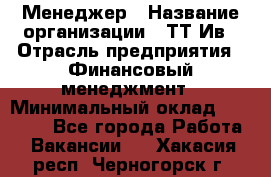 Менеджер › Название организации ­ ТТ-Ив › Отрасль предприятия ­ Финансовый менеджмент › Минимальный оклад ­ 35 000 - Все города Работа » Вакансии   . Хакасия респ.,Черногорск г.